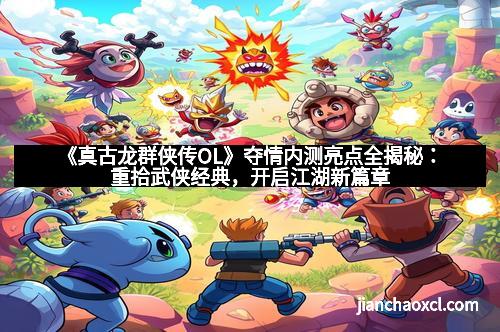《真古龙群侠传OL》夺情内测亮点全揭秘：重拾武侠经典，开启江湖新篇章